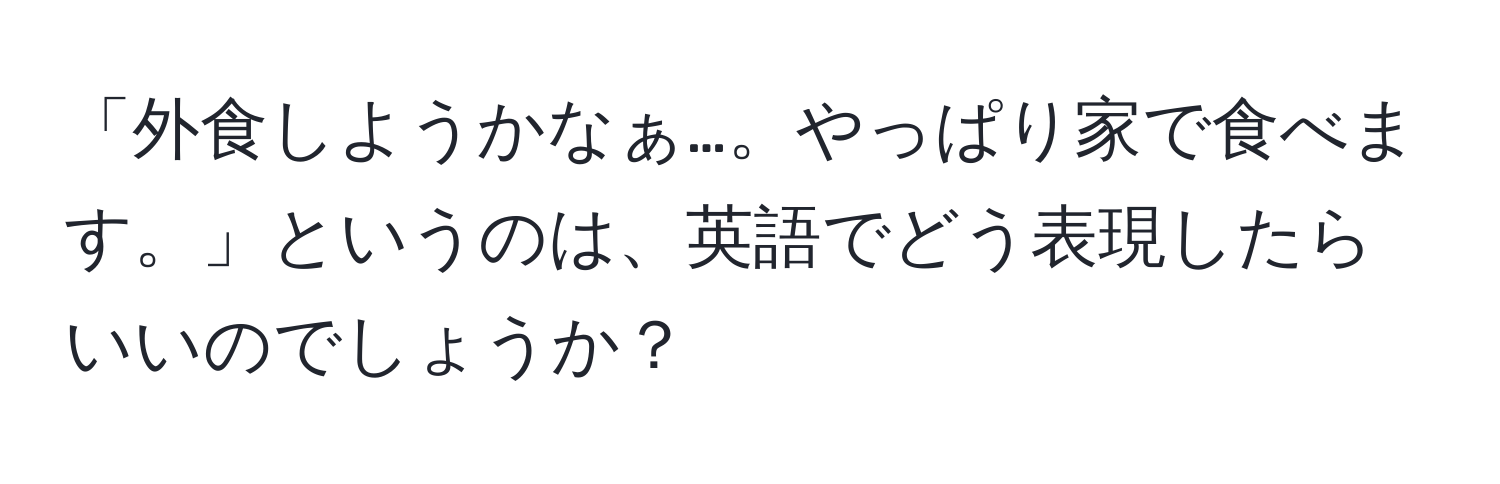 「外食しようかなぁ…。やっぱり家で食べます。」というのは、英語でどう表現したらいいのでしょうか？