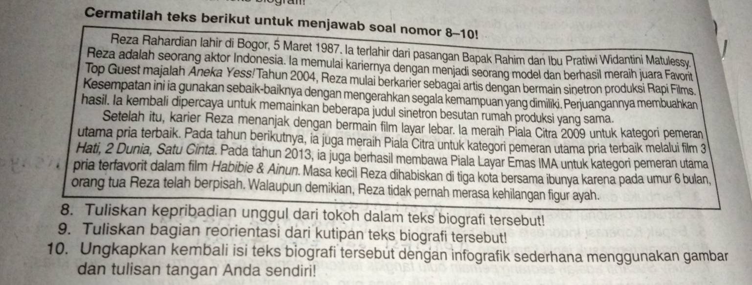 Cermatilah teks berikut untuk menjawab soal nomor 8-10!
Reza Rahardian Iahir di Bogor, 5 Maret 1987. la terlahir dari pasangan Bapak Rahim dan Ibu Pratiwi Widantini Matulessy.
Reza adalah seorang aktor Indonesia. Ia memulai kariernya dengan menjadi seorang model dan berhasil meraih juara Favorit
Top Guest majalah Aneka Yess! Tahun 2004, Reza mulai berkarier sebagai artis dengan bermain sinetron produksi Rapi Films.
Kesempatan ini ia gunakan sebaik-baiknya dengan mengerahkan segala kemampuan yang dimiliki. Perjuangannya membuahkan
hasil. Ia kembali dipercaya untuk memainkan beberapa judul sinetron besutan rumah produksi yang sama.
Setelah itu, karier Reza menanjak dengan bermain film layar lebar. la meraih Piala Citra 2009 untuk kategori pemeran
utama pria terbaik. Pada tahun berikutnya, ia juga meraih Piala Citra untuk kategori pemeran utama pria terbaik melalui film 3
Hati, 2 Dunia, Satu Cinta. Pada tahun 2013, ia juga berhasil membawa Piala Layar Émas IMA untuk kategori pemeran utama
pria terfavorit dalam film Habibie & Ainun. Masa kecil Reza dihabiskan di tiga kota bersama ibunya karena pada umur 6 bulan,
orang tua Reza telah berpisah. Walaupun demikian, Reza tidak pernah merasa kehilangan figur ayah.
8. Tuliskan kepribadian unggul dari tokoh dalam teks biografi tersebut!
9. Tuliskan bagian reorientasi dari kutipan teks biografi tersebut!
10. Ungkapkan kembali isi teks biografi tersebut dengan infografik sederhana menggunakan gambar
dan tulisan tangan Anda sendiri!