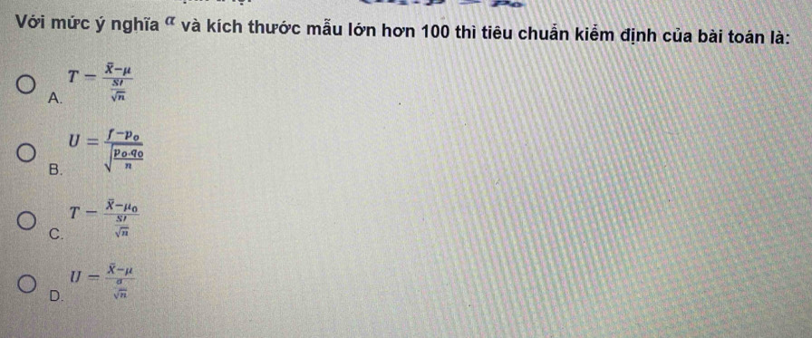 Với mức ý nghĩa " và kích thước mẫu lớn hơn 100 thì tiêu chuẩn kiểm định của bài toán là:
A. T=frac overline X-mu  SI/sqrt(n) 
B. U=frac f-p_osqrt(frac p_o)· q_on
C. T-frac overline X-mu _0 SI/sqrt(n) 
D. U=frac overline X-mu  sigma /sqrt(n) 