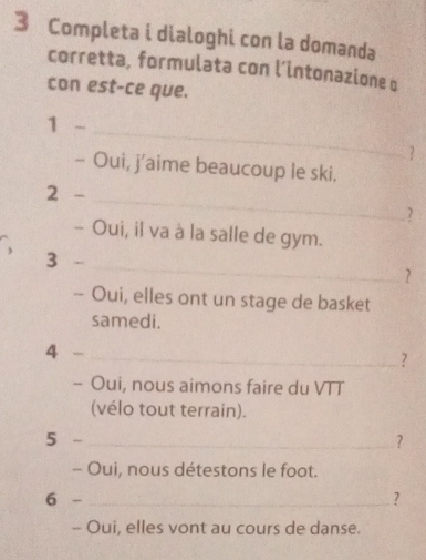 Completa i dialoghi con la domanda 
corretta, formulata con l’intonazione q 
con est-ce que. 
1 - 
_ 
- Oui, j’aime beaucoup le ski. 
2 -_ 
7 
- Oui, il va à la salle de gym. 
_ 
、 
3 
? 
- Oui, elles ont un stage de basket 
samedi. 
4 -_ 
? 
- Oui, nous aimons faire du VTT 
(vélo tout terrain). 
5 -_ ? 
- Oui, nous détestons le foot. 
6 - _? 
- Oui, elles vont au cours de danse.