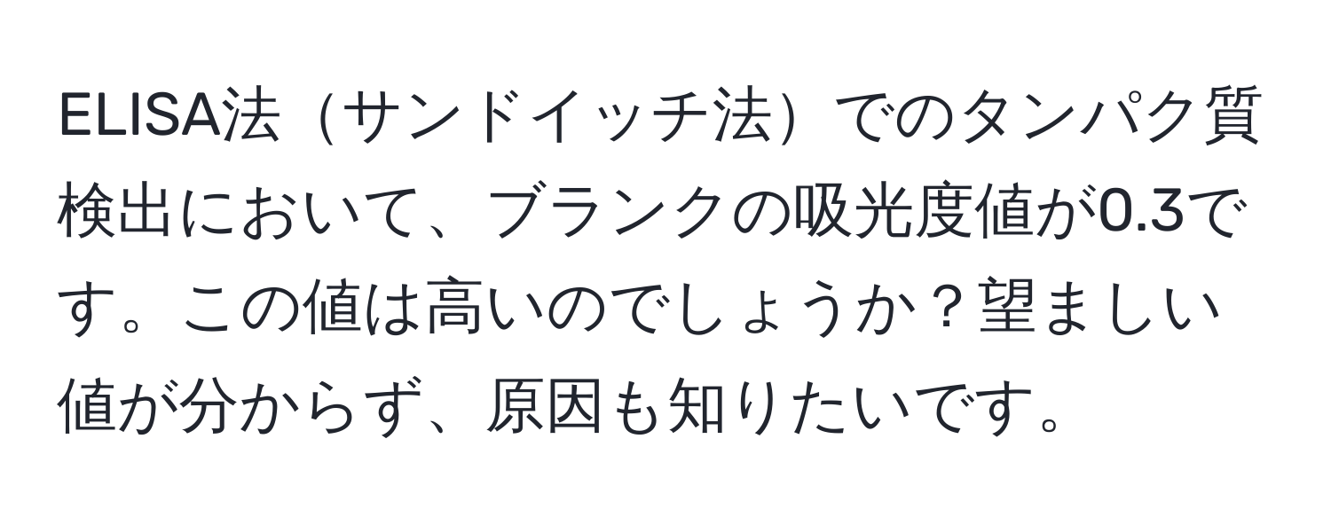 ELISA法サンドイッチ法でのタンパク質検出において、ブランクの吸光度値が0.3です。この値は高いのでしょうか？望ましい値が分からず、原因も知りたいです。