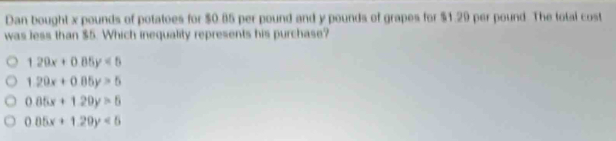 Dan bought x pounds of potatoes for $0.85 per pound and y pounds of grapes for $1.29 per pound The total cost
was less than $5. Which inequality represents his purchase?
120x+0.85y<5</tex>
1.20x+0.85y>5
0.85x+1.20y>6
0.05x+1.20y<5</tex>