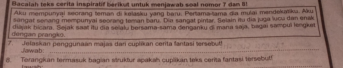 Bacalah teks cerita inspiratif berikut untuk menjawab soal nomor 7 dan 8! 
Aku mempunyai seorang teman di kelasku yang baru. Pertama-tama dia mulai mendekatiku. Aku 
sangat senang mempunyai seorang teman baru. Dia sangat pintar. Selain itu dia juga lucu dan enak 
diajak bicara. Sejak saat itu dia selalu bersama-sama denganku di mana saja, bagai sampul lengket 
dengan prangko. 
_ 
7. Jelaskan penggunaan majas dari cuplikan cerita fantasi tersebut! 
Jawab: 
_ 
8. Terangkan termasuk bagian struktur apakah cuplikan teks cerita fantasi tersebut! 
Iawah