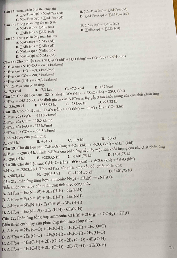 Trong phản ứng thu nhiệt thì sumlimits △ _dH°_298(sp)=sumlimits △ _dH°_298(cd)
A. sumlimits △ dH°_N (sp)>sumlimits △ _fH^o_298(cd) B.
C. sumlimits △ _dH° 298 (sp) D. sumlimits △ _dH^o_298(sp)≥ sumlimits △ _dH^o_298(cd)
Câu 14: Trong phản ứng tỏa nh ctth sumlimits △ E_b(sp)=sumlimits △ E_b(cd)
A. sumlimits △ E_b(sp)>sumlimits △ E_b(cd) B.
C. sumlimits △ E_b(sp) D. sumlimits △ E_b(sp)≤ sumlimits △ E_b(cd)
* Câu 15: Trong phản ứng tỏa nhiệt thì
A. sumlimits △ E_b(sp)>sumlimits △ E_b(cd)
B. sumlimits △ E_b(sp)=sumlimits △ E_b(cd)
C. sumlimits △ E_b(sp)
D. sumlimits △ E_b(sp)≤ sumlimits △ E_b(cd)
Câu 16: Cho dữ liệu sau: (NH_2)_2CO(dd)+H_2O(long)to CO_2(dd)+2NH_3(dd)
△ H° *298 của (NH_2)_2CO=-76,3kcal/mol
△ H° 298 ciaH_2O=-68 ,3 kcal/mol
△ _fH° 298 ciaCO_2=-98. ,7 kcal/mol
△ _dH° 298 cia(NH_3)=-19,3kcal no1
Tính △ _cH° *298 của phản ứng.
D. +3
A. -7,3 kcal B. +7,3 kcal -37kcal
Câu 17:9 Cho dữ liệu sau: 2ZnS(ran)+3O_2(khi)to 2ZnO(ran)+2SO_2(khi) C. +7,6 kcal
△ _cH°298 =-285,66kJ J. Xác định giá trị của △ _rH° 298 kh lấy gấp 3 lần khối lượng của các chất phản ứng
D.
A. -8 56 ,98 kJ B. +856, 98 kJ
Câu 18: Cho dữ liệu sau: Fe3C _3O_4(rin)+CO(khi)to 3FeO(rdot an)+CO_2(khi) C. -285,66 kJ 95,22kJ
△ _fH° 298 của Fe_3O_4=-1118k J/mol
△ _fH° 298 của CO=-110,5kJ/ mol
△ _fH° 298 của FeO=-272kJ/ mol
△ _fH° 298 của CO_2=-393,5 kJ/mol
Tính △ _rH° 298 của phản ứng.
C. +19kJ
A. -263 kJ B. +54kJ C_6H_12O_6(rin)+6O_2(khi)to 6CO_2(khi)+6H_2O(khi) D. -50 kJ
Câu 19: Cho dữ liệu sau:
△ _rH°_298=-2803,5kJ. Tính △ _rH°_298 của phản ứng nếu lấy một nửa khối lượng của các chất phản ứng
A. -2803,5 kJ B. +2803,5kJ C_6H_12O_6(rin)+6O_2(khi)to 6CO_2(khi)+6H_2O(khi) C. -1401,75 kJ D. 1401 75kJ
Câu 20: Cho dữ liệu sau:
△ _rH°2s =-2803,5kJ. Tính △ _rH^o_298 của phản ứng nếu đổi chiều phản ứng
A. -2803,5 kJ B. +2803,5kJ C. -1401,75 kJ D. 1401,75 kJ
Câu 21: Phản ứng tổng hợp ammonia: N_2(g)+3H_2(g)to 2NH_3(g).
Biến thiên enthalpy của phản ứng tính theo công thức
A. △ _rH^o_298=E_b(Nequiv N)+3E_b(H-H)-6E_b(N-H)
B. △ _rH°_298=E_b(Nequiv N)+3E_b(H-H)-2E_b(N-H)
C. △ _rH^o_298=6E_b(N-H)-E_b(Nequiv N)-3E_b(H-H)
D. △ _rH^o_298=E_b(Nequiv N)-3E_b(H-H)-6E_b(N-H)
Câu 22: Phản ứng tổng hợp ammonia: CH_4(g)+2O_2(g)to CO_2(g)+2H_2O
Biến thiên enthalpy của phản ứng tính theo công thức
A. △ _rH°_298=2E_b(C=O)+4E_b(O-H)-4E_b(C-H)+2E_b(O=O)
B. △ _rH°_298=2E_b(C=O)+4E_b(O-H)-4E_b(C-H)-2E_b(O=O)
C. △ _rH^o_298=4E_b(C-H)+2E_b(O=O)-2E_b(C=O)-4E_b(O-H)
D. △ _rH^o_298=4E_b(C-H)+2E_b(O=O)-2E_b(C=O)-2E_b(O-H)
25
