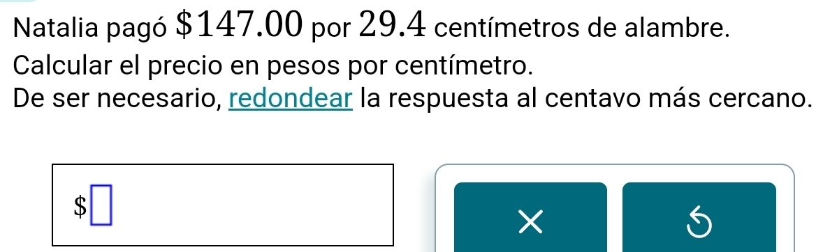 Natalia pagó $147.00 por 29.4 centímetros de alambre. 
Calcular el precio en pesos por centímetro. 
De ser necesario, redondear la respuesta al centavo más cercano. 
×