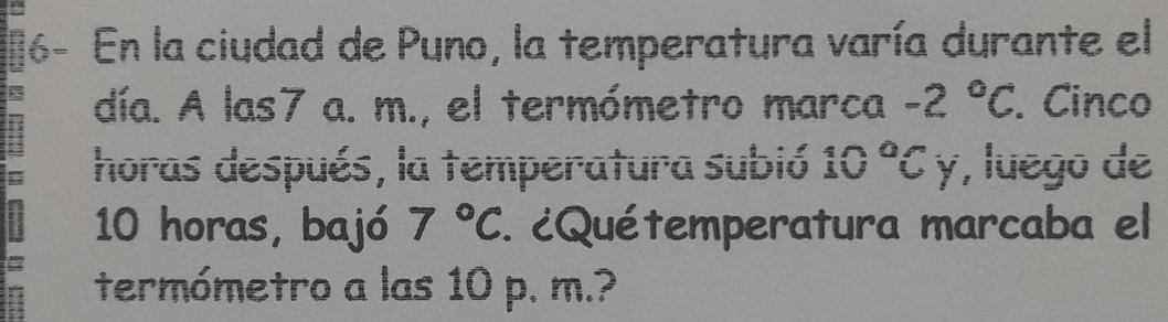 16- En la ciudad de Puno, la temperatura varía durante el 
día. A las7 a. m., el termómetro marca -2°C. Cinco 
horas después, la temperatura subió 10°C y, luego de
10 horas, bajó 7°C. ¿Quétemperatura marcaba el 
termómetro a las 10 p. m.?