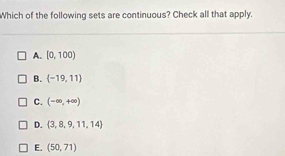 Which of the following sets are continuous? Check all that apply.
A. [0,100)
B.  -19,11
C. (-∈fty ,+∈fty )
D.  3,8,9,11,14
E. (50,71)