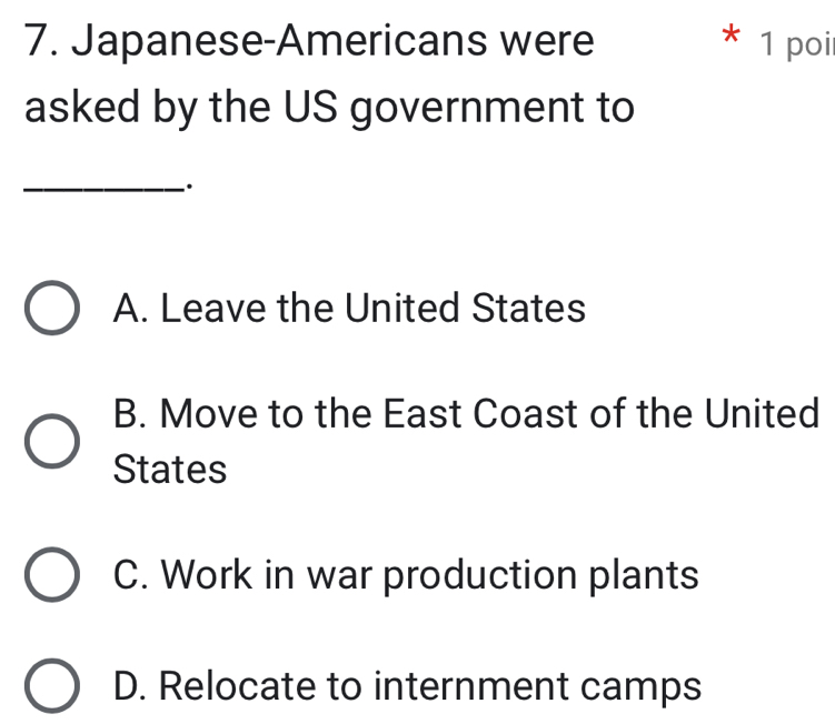 Japanese-Americans were * 1 poi
asked by the US government to
_·
A. Leave the United States
B. Move to the East Coast of the United
States
C. Work in war production plants
D. Relocate to internment camps