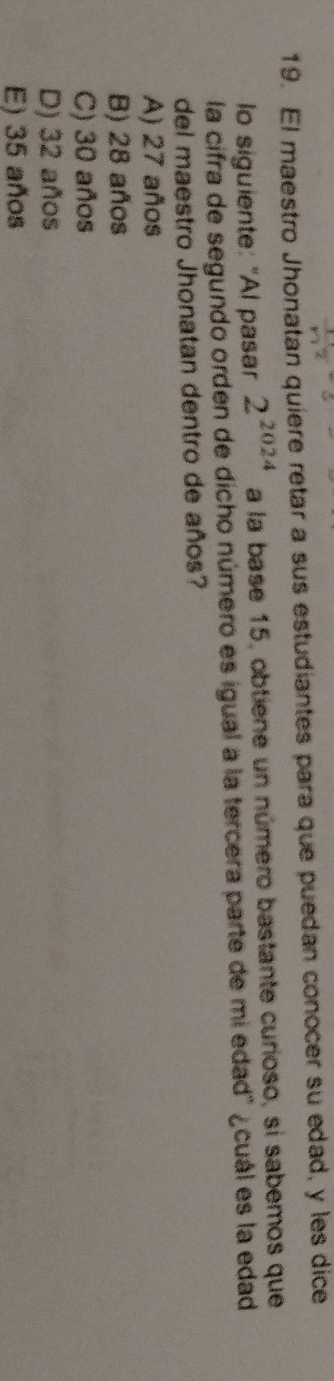 El maestro Jhonatan quiere retar a sus estudiantes para que puedan conocer su edad, y les dice
lo siguiente: "Al pasar 2^(2024) a la base 15, obtiene un número bastante curioso, si sabemos que
la cifra de segundo orden de dicho número es igual a la tercera parte de mi edad" ¿cuál es la edad
del maestro Jhonatan dentro de años?
A) 27 años
B) 28 años
C) 30 años
D) 32 años
E) 35 años
