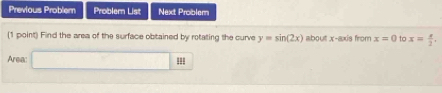 Previous Problem Problem List Next Problem 
(1 point) Find the area of the surface obtained by rotating the curve y=sin (2x) about x-axis from x=0 to x= x/2 , 
Area: ==