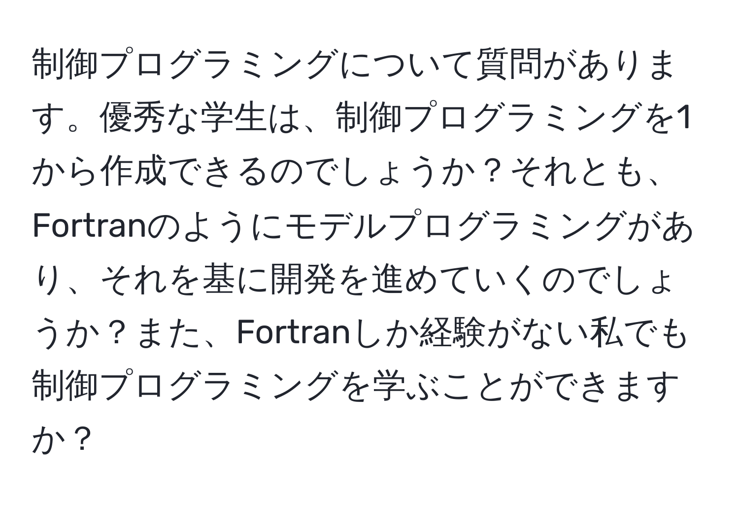 制御プログラミングについて質問があります。優秀な学生は、制御プログラミングを1から作成できるのでしょうか？それとも、Fortranのようにモデルプログラミングがあり、それを基に開発を進めていくのでしょうか？また、Fortranしか経験がない私でも制御プログラミングを学ぶことができますか？