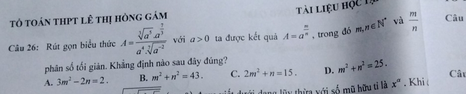 tài liệu học 1à
tỏ toán thPT lê thị hòng gám Câu
Câu 26: Rút gọn biểu thức A=frac sqrt[3](a^5)· a^(frac 7)3a^4· sqrt[7](a^(-2)) với a>0 ta được kết quả A=a^(frac m)n , trong đó m,n∈ N^* và  m/n 
phân số tối giản. Khẳng định nào sau đây đúng?
A. 3m^2-2n=2. B. m^2+n^2=43. C. 2m^2+n=15. D. m^2+n^2=25. Câu
dang lũy thừa với số mũ hữu tỉ là x^(alpha). Khi (