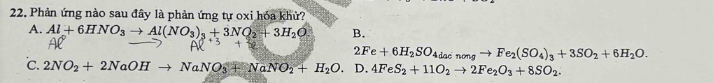 Phản ứng nào sau đây là phản ứng tự oxi hóa khử?
A. Al+6HNO_3to Al(NO_3)_3+3NO_2+3H_2O B.
2Fe+6H_2SO_4dacnongto Fe_2(SO_4)_3+3SO_2+6H_2O.
℃. 2NO_2+2NaOHto NaNO_3+NaNO_2+H_2O. D. 4FeS_2+11O_2to 2Fe_2O_3+8SO_2.