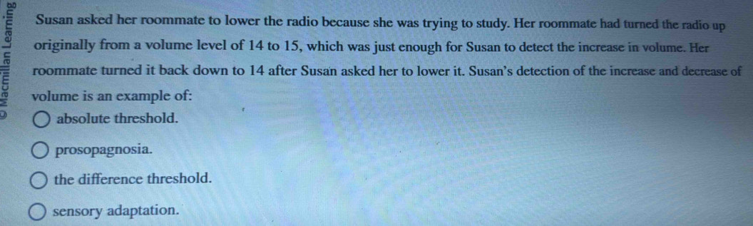 Susan asked her roommate to lower the radio because she was trying to study. Her roommate had turned the radio up
originally from a volume level of 14 to 15, which was just enough for Susan to detect the increase in volume. Her
roommate turned it back down to 14 after Susan asked her to lower it. Susan's detection of the increase and decrease of
volume is an example of:
absolute threshold.
prosopagnosia.
the difference threshold.
sensory adaptation.