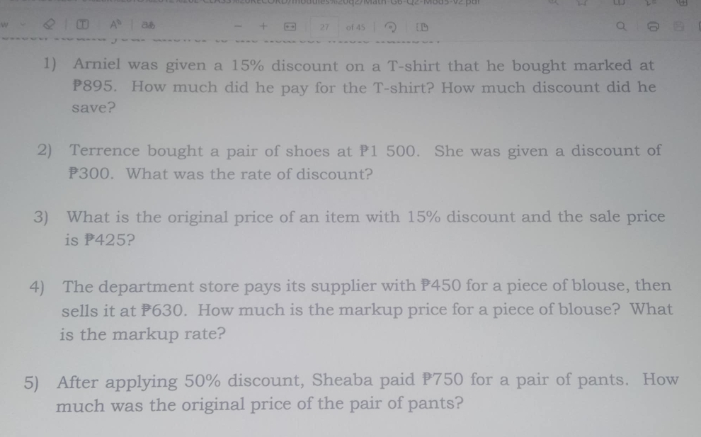 CORDmodties 20q27Mat-GB-Q2-M805-02 pa 
A^0 あ - + ., 27 of 45 1 
1) Arniel was given a 15% discount on a T-shirt that he bought marked at
₹895. How much did he pay for the T-shirt? How much discount did he 
save? 
2) Terrence bought a pair of shoes at 1 500. She was given a discount of
₹300. What was the rate of discount? 
3) What is the original price of an item with 15% discount and the sale price 
is P425? 
4) The department store pays its supplier with 450 for a piece of blouse, then 
sells it at 630. How much is the markup price for a piece of blouse? What 
is the markup rate? 
5) After applying 50% discount, Sheaba paid 750 for a pair of pants. How 
much was the original price of the pair of pants?