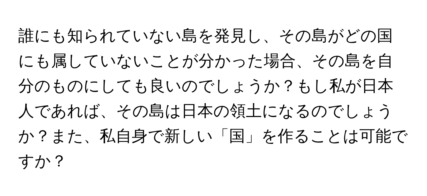 誰にも知られていない島を発見し、その島がどの国にも属していないことが分かった場合、その島を自分のものにしても良いのでしょうか？もし私が日本人であれば、その島は日本の領土になるのでしょうか？また、私自身で新しい「国」を作ることは可能ですか？