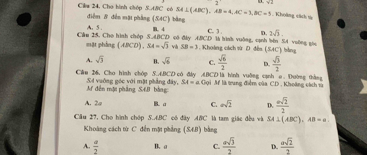 sqrt(2)
Câu 24. Cho hình chóp S. ABC có SA⊥ (ABC), AB=4, AC=3, BC=5. Khoảng cách từ
điểm B đến mặt phẳng (SAC) bằng
A. 5. B. 4 C. 3. D. 2sqrt(3). 
Câu 25. Cho hình chóp S. ABCD có đáy ABCD là hình vuông, cạnh bên SA vuông góc
mặt phẳng (ABCD), SA=sqrt(3) và SB=3. Khoảng cách từ D đến (SAC) bằng
A. sqrt(3) B. sqrt(6) C.  sqrt(6)/2  D.  sqrt(3)/2 
Câu 26. Cho hình chóp S. ABCD có đáy ABCD là hình vuông cạnh a. Đường thẳng
SA vuông góc với mặt phẳng đáy, SA=a 2. Gọi M là trung điểm của CD. Khoảng cách từ
M đến mặt phẳng SAB bằng:
A. 2a B. a C. asqrt(2) D.  asqrt(2)/2 
Câu 27. Cho hình chóp S. ABC có đày ABC là tam giác đều và SA⊥ (ABC), AB=a. 
Khoảng cách từ C đến mặt phẳng (SAB) bằng
A.  a/2  B. a C.  asqrt(3)/2   asqrt(2)/2 
D.