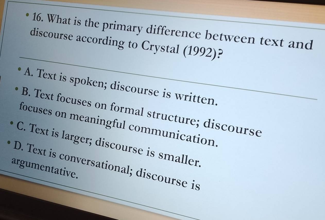 What is the primary difference between text and
_
discourse according to Crystal (1992)?
A. Text is spoken; discourse is written.
B. Text focuses on formal structure; discourse
focuses on meaningful communication.
C. Text is larger; discourse is smaller.
D. Text is conversational; discourse is
argumentative.