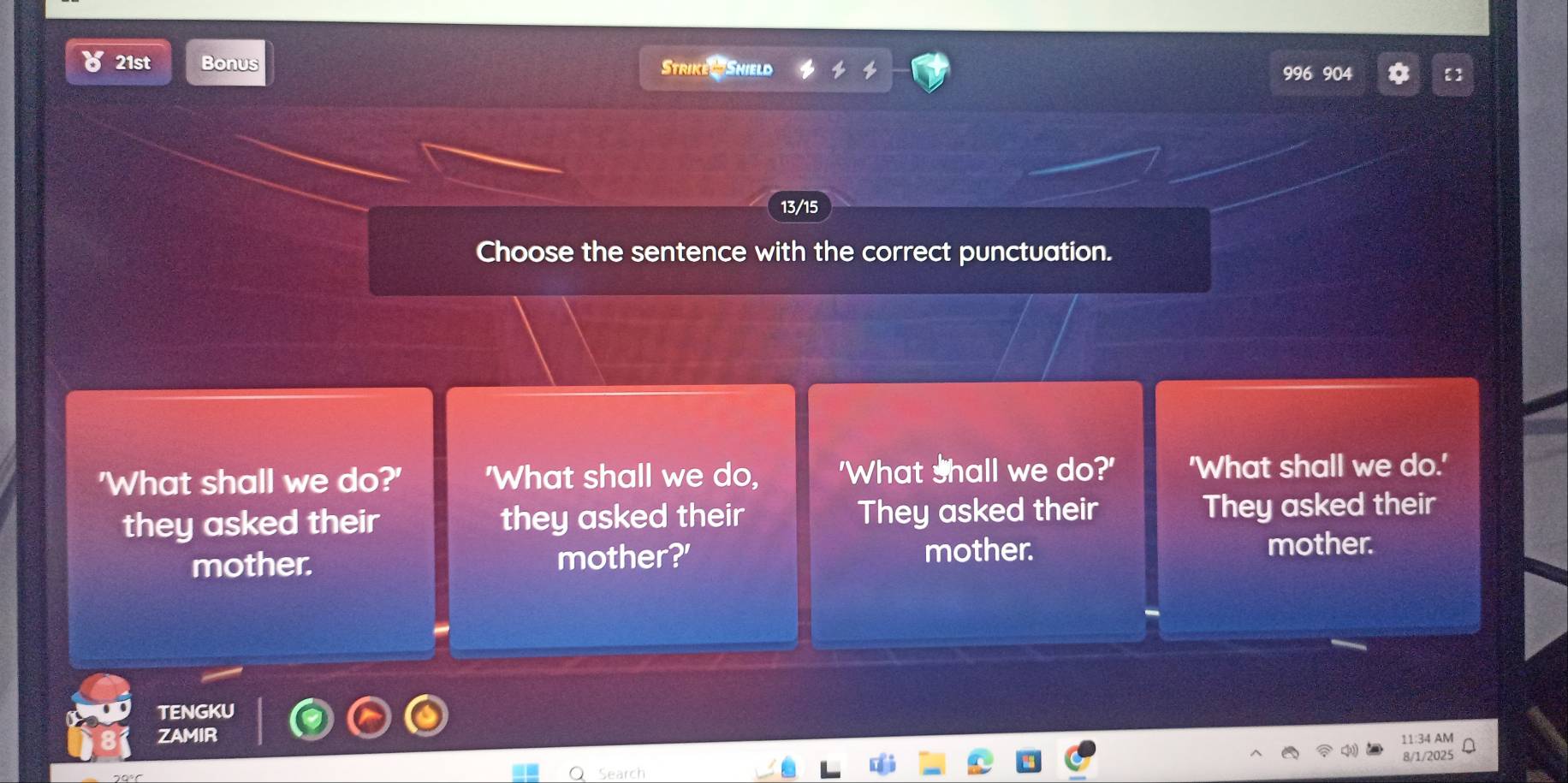 ४ 21st Bonus Strike Shield
996 904
13/15
Choose the sentence with the correct punctuation.
'What shall we do?' 'What shall we do, 'What shall we do?' 'What shall we do.'
they asked their they asked their They asked their They asked their
mother. mother?' mother. mother.
TENGKU
ZAMIR
11:34 AM
Search 8/1/2025