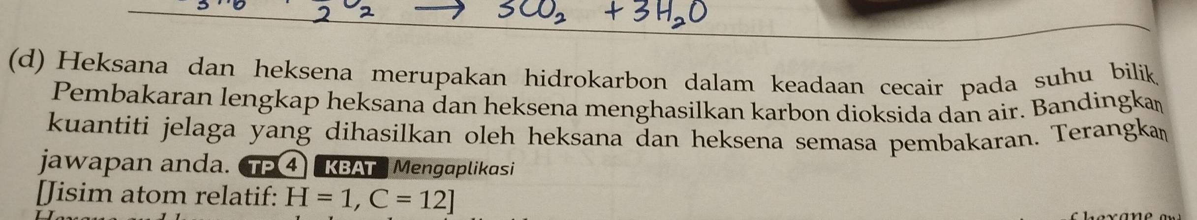 Heksana dan heksena merupakan hidrokarbon dalam keadaan cecair pada suhu bilik 
Pembakaran lengkap heksana dan heksena menghasilkan karbon dioksida dan air. Bandingkaṃ 
kuantiti jelaga yang dihasilkan oleh heksana dan heksena semasa pembakaran. Terangka 
jawapan anda. CTF 4 KBATMengaplikasi 
[Jisim atom relatif: H=1, C=12]