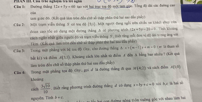 PHAN III. Cầu trắc nghiệm trả lời ngân 
Câu 1: Đường thẳng 12x+5y=60 tạao với hai trục toạ độ một tam giác. Tổng độ dài các đường cao 
cùa 
tam giác đó. (Kết quả làm tròn đến chữ số thập phân thứ hai sau dấu phầy) 
Câu 2: Một trạm viễn thông S có toạ độ (5;1). Một người đang ngồi trên chiếc xe khách chạy trên 
đoạn cao tốc có đạng một đường thẳng △ co phương trình 12x+5y-20=0. Tính khoảng 
cách ngắn nhất giữa người đó và trạm viễn thông S . Biết rằng mỗi đơn vị độ dài tương ứng với 
1km. (Kết quả làm tròn đến chữ số thập phân thứ hai sau đầu phầy) 
Câu 3: Trong mặt phẳng với hệ tọa độ Oxy, cho đường thắng △ :x+(m-1)y+m=0 ( m là tham số 
bắt ki) và điểm A(5;1). Khoảng cách lớn nhất từ điểm A đến A bằng bao nhiêu ? (Kết quả 
làm tròn đến chữ số thập phân thứ hai sau dấu phẩy) 
Câu 4: Trong mặt phẳng tọa độ Oxy, gọi đ là đường thẳng đi qua M(4;2) và cách điểm A(1;0)
khoảng 
cách  3sqrt(10)/10 . Biết rằng phương trình đường thẳng ơ có dạng x+by+c=0 vói b, c là hai số 
nguyên. Tính b+c. 
hầu hai con dường nộng thôn vuông góc với nhau làm hai