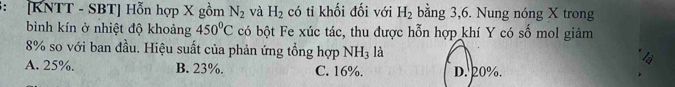 ： [KNTT - SBT] Hỗn hợp X gồm N_2 và H_2 có tỉ khối đối với H_2 bằng 3, 6. Nung nóng X trong
bình kín ở nhiệt độ khoảng 450°C có bột Fe xúc tác, thu được hỗn hợp khí Y có số mol giảm
8% so với ban đầu. Hiệu suất của phản ứng tổng hợp N NH_3 là
A. 25%. B. 23%. C. 16%.
D. 20%.