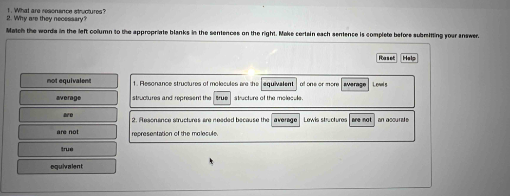 What are resonance structures?
2. Why are they necessary?
Match the words in the left column to the appropriate blanks in the sentences on the right. Make certain each sentence is complete before submitting your answer.
Reset Help
not equivalent 1. Resonance structures of molecules are the equivalent of one or more average Lewis
average structures and represent the true structure of the molecule.
are average Lewis structures are not an accurate
2. Resonance structures are needed because the
are not representation of the molecule.
true
equivalent