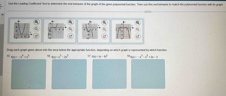 Use the Leading Coefficient Test to determine the end behavior of the graph of the given polynomial function. Then use this end behavior to match the polynomial function with its graph. 


B 
Drag each graph given above into the area below the appropriate function, depending on which graph is represented by which function. 
15. f(x)=-x^4+x^2 16. f(x)=x^3-2x^2 17. f(x)=(x-4)^2 18. f(x)=-x^3-x^2+2x-3