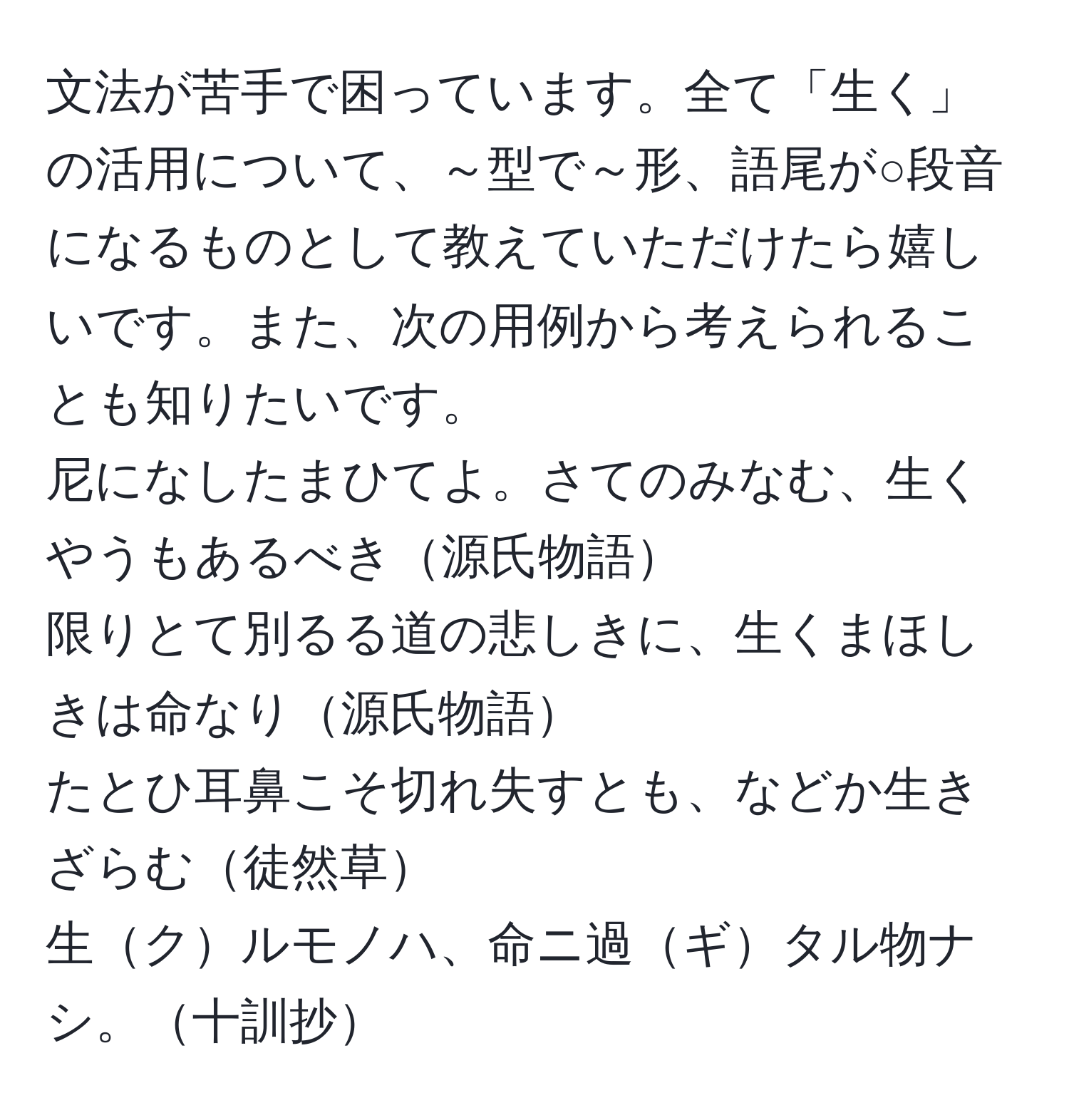 文法が苦手で困っています。全て「生く」の活用について、～型で～形、語尾が○段音になるものとして教えていただけたら嬉しいです。また、次の用例から考えられることも知りたいです。  
尼になしたまひてよ。さてのみなむ、生くやうもあるべき源氏物語  
限りとて別るる道の悲しきに、生くまほしきは命なり源氏物語  
たとひ耳鼻こそ切れ失すとも、などか生きざらむ徒然草  
生クルモノハ、命ニ過ギタル物ナシ。十訓抄