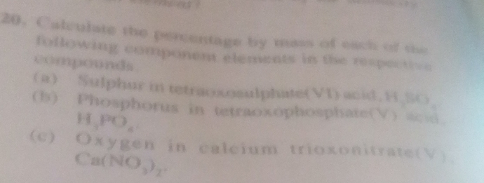 Calculate the percentage by mass of each of the 
foflowing component elements in the respectiv e 
compounds 
 a Sulphur in tetraososulphate(VI) acid. H.SO 
(b) Phosphorus in tetraoxophosphate(V) acii
H_3PO_6
(c) Oxyge n in calcium trioxonitrate(V)
Ca(NO_3)_2.