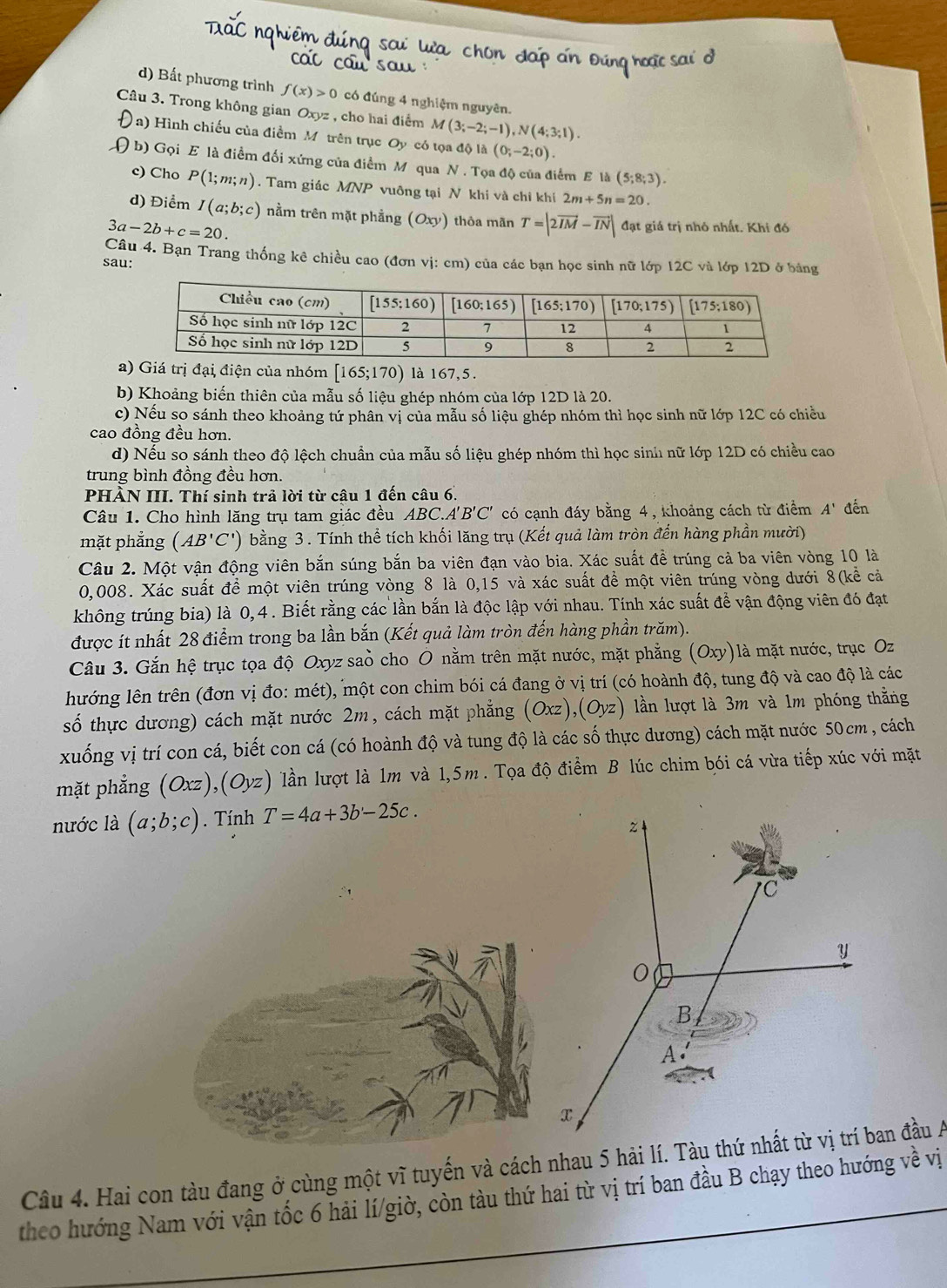 d) Bất phương trình f(x)>0 có đúng 4 nghiệm nguyên.
Câu 3. Trong không gianC xyz , cho hai điểm M(3;-2;-1),N(4;3;1).
Ja) Hình chiếu của điểm M trên trục Oy có tọa độ là (0;-2;0).
( b) Gọi E là điểm đối xứng của điểm M qua N . Tọa độ của điểm E là (5;8;3).
c) Cho P(1;m;n). Tam giác MNP vuông tại N khi và chi khí 2m+5n=20.
d) Điểm I(a;b;c) nằm trên mặt phẳng (Oxy) thỏa mãn T=|2vector IM-vector IN| đạt giá trị nhỏ nhất. Khi đó
3a-2b+c=20.
Câu 4. Bạn Trang thống kê chiều cao (đơn vị: cm) của các bạn học sinh nữ lớp 12C và lớp 12D ở bảng
sau:
a) Giá trị đại điện của nhóm [165;170) là 167,5.
b) Khoảng biến thiên của mẫu số liệu ghép nhóm của lớp 12D là 20.
c) Nếu so sánh theo khoảng tứ phân vị của mẫu số liệu ghép nhóm thì học sinh nữ lớp 12C có chiều
cao đồng đều hơn.
d) Nếu so sánh theo độ lệch chuẩn của mẫu số liệu ghép nhóm thì học sinh nữ lớp 12D có chiều cao
trung bình đồng đều hơn.
PHÀN III. Thí sinh trả lời từ câu 1 đến câu 6.
Câu 1. Cho hình lăng trụ tam giác đều ABC.A 'B'C' có cạnh đáy bằng 4, khoảng cách từ điểm A' đến
mặt phẳng (AB'C') bằng 3 . Tính thể tích khối lăng trụ (Kết quả làm tròn đến hàng phần mười)
Câu 2. Một vận động viên bắn súng bắn ba viên đạn vào bia. Xác suất đề trúng cả ba viên vòng 10 là
0,008. Xác suất đề một viên trúng vòng 8 là 0,15 và xác suất đề một viên trúng vòng dưới 8(kể cả
không trúng bia) là 0, 4 . Biết rằng các lần bắn là độc lập với nhau. Tính xác suất để vận động viên đó đạt
được ít nhất 28 điểm trong ba lần bắn (Kết quả làm tròn đến hàng phần trăm).
Câu 3. Gắn hệ trục tọa độ Oxyz saò cho Ô nằm trên mặt nước, mặt phẳng (Oxy)là mặt nước, trục Oz
lhướng lên trên (đơn vị đo: mét), một con chim bói cá đang ở vị trí (có hoành độ, tung độ và cao độ là các
số thực dương) cách mặt nước 2m, cách mặt phẳng (Oxz),(Oyz) lần lượt là 3m và 1m phóng thằng
xuống vị trí con cá, biết con cá (có hoành độ và tung độ là các số thực dương) cách mặt nước 50cm , cách
mặt phẳng (Oxz),(Oyz) lần lượt là 1m và 1,5m . Tọa độ điểm B lúc chim bói cá vừa tiếp xúc với mặt
nước là (a;b;c). Tính T=4a+3b-25c.
z
C
y
0
B
A
x
Câu 4. Hai con tàu đang ở cùng một vĩ tuyến và cách nhau 5 hải lí. Tàu thứ nhất từ vị trí ban đầu A
theo hướng Nam với vận tốc 6 hải lí/giờ, còn tàu thứ hai từ vị trí ban đầu B chạy theo hướng về vị