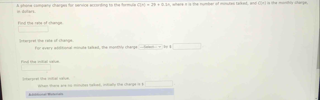 A phone company charges for service according to the formula C(n)=29+0.1n , where n is the number of minutes talked, and C(n) is the monthly charge, 
in dollars. 
Find the rate of change. 
Interpret the rate of change. 
For every additional minute talked, the monthly charge ---Select--- by $ □
Find the initial value. 
| _ 
Interpret the initial value. 
When there are no minutes talked, initially the charge is $ □. 
Additional Materials