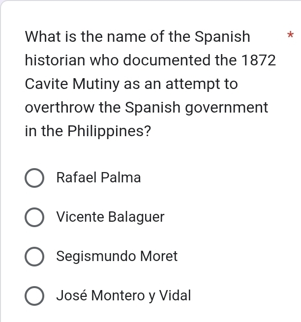 What is the name of the Spanish *
historian who documented the 1872
Cavite Mutiny as an attempt to
overthrow the Spanish government
in the Philippines?
Rafael Palma
Vicente Balaguer
Segismundo Moret
José Montero y Vidal