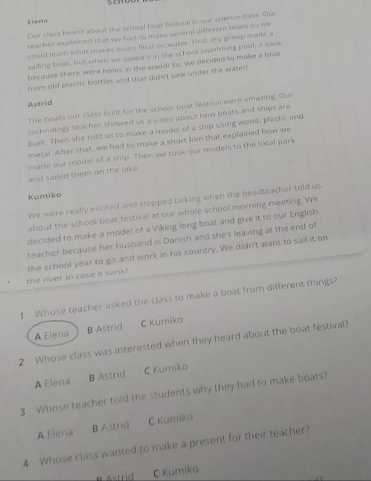 son
Elena
Our class heard about the school boat festival in our science class. Our
teacher explained that we had to make several different boats so we
could learn what makes boats float on water. First, my group made a
sailing boat, but when we sailed it in the school swimming pool, it sank
because there were holes in the wood! So, we decided to make a boat
from old plastic bottles and that didn't sink under the water!
Astrid
The boats our class built for the school boat festival were amazing. Our
technology teacher showed us a video about how boats and ships are
built. Then she told us to make a model of a ship using wood, plastic and
metal. After that, we had to make a short film that explained how we
made our model of a ship. Then we took our models to the local park
and sailed them on the lake.
Kumiko
We were really excited and stopped talking when the headteacher told us
about the school boat festival at our whole school morning meeting. We
decided to make a model of a Viking long boat and give it to our English
teacher because her husband is Danish and she's leaving at the end of
the school year to go and work in his country. We didn't want to sail it on
the river in case it sank!
1 Whose teacher asked the class to make a boat from different things?
A Elena B Astrid C Kumiko
2 Whose class was interested when they heard about the boat festival?
A Elena B Astrid C Kumiko
3 Whose teacher told the students why they had to make boats?
A Elena B Astrid C Kurniko
4 Whose class wanted to make a present for their teacher?
α Astrid C Kumiko