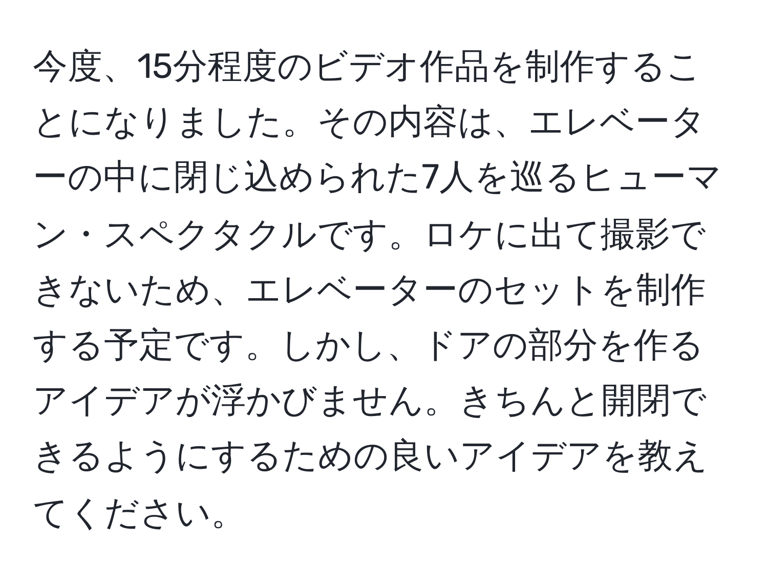 今度、15分程度のビデオ作品を制作することになりました。その内容は、エレベーターの中に閉じ込められた7人を巡るヒューマン・スペクタクルです。ロケに出て撮影できないため、エレベーターのセットを制作する予定です。しかし、ドアの部分を作るアイデアが浮かびません。きちんと開閉できるようにするための良いアイデアを教えてください。