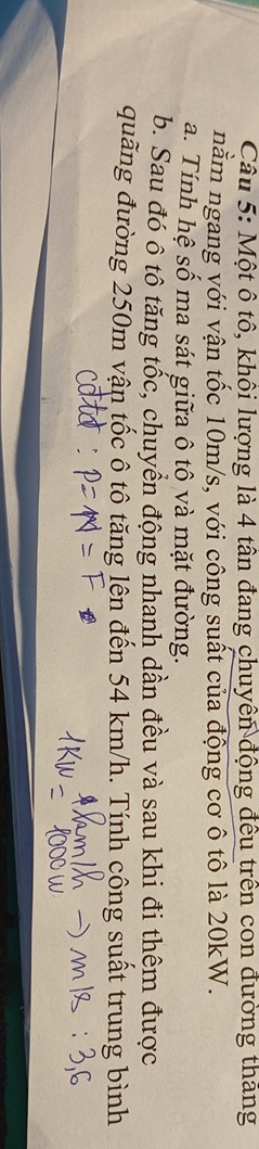 Một ô tô, khôi lượng là 4 tân đang chuyển động đều trên con đường thăng 
nằm ngang với vận tốc 10m/s, với công suất của động cơ ô tô là 20kW. 
a. Tính hệ số ma sát giữa ô tô và mặt đường. 
b. Sau đó ô tô tăng tốc, chuyển động nhanh dần đều và sau khi đi thêm được 
đuãng đường 250m vận tốc ô tô tăng lên đến 54 km/h. Tính công suất trung bình