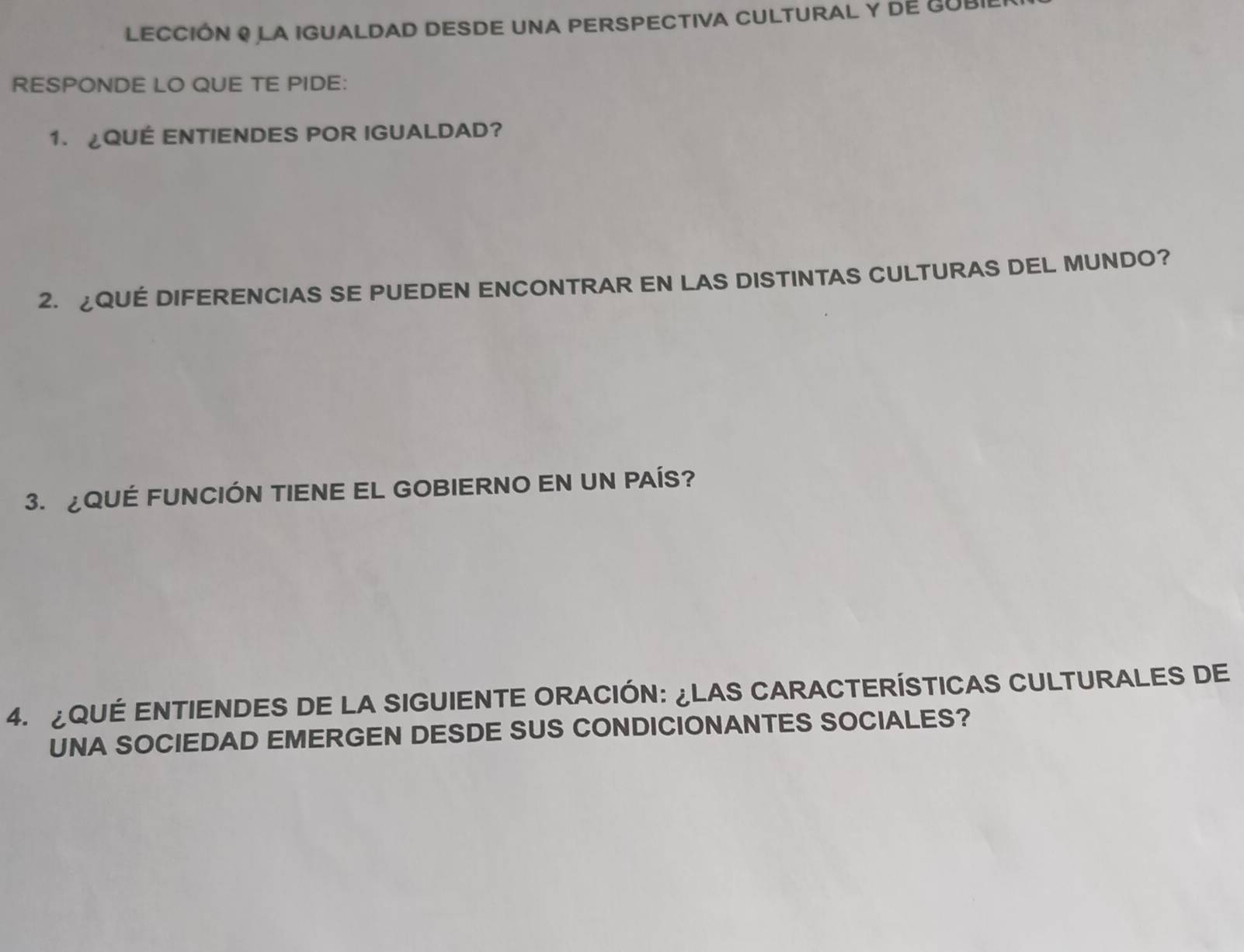 LECCIÓN ! LA IGUALDAD DESDE UNA PERSPECTIVA CULTURAL Y DE GUBI 
RESPONDE LO QUE TE PIDE: 
1. ¿QUÉ ENTIENDES POR IGUALDAD? 
2. ¿QUE DIFERENCIAS SE PUEDEN ENCONTRAR EN LAS DISTINTAS CULTURAS DEL MUNDO? 
3. QUÉ FUNCIÓN TIENE EL GOBIERNO EN UN PAÍS? 
4. ¿QUÉ ENTIENDES DE LA SIGUIENTE ORACIÓN: ¿LAS CARACTERÍSTICAS CULTURALES DE 
UNA SOCIEDAD EMERGEN DESDE SUS CONDICIONANTES SOCIALES?