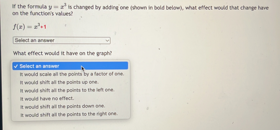 If the formula y=x^3 is changed by adding one (shown in bold below), what effect would that change have
on the function's values?
f(x)=x^3+1
Select an answer
What effect would it have on the graph?
Select an answer
It would scale all the points by a factor of one.
It would shift all the points up one.
It would shift all the points to the left one.
It would have no effect.
It would shift all the points down one.
It would shift all the points to the right one.