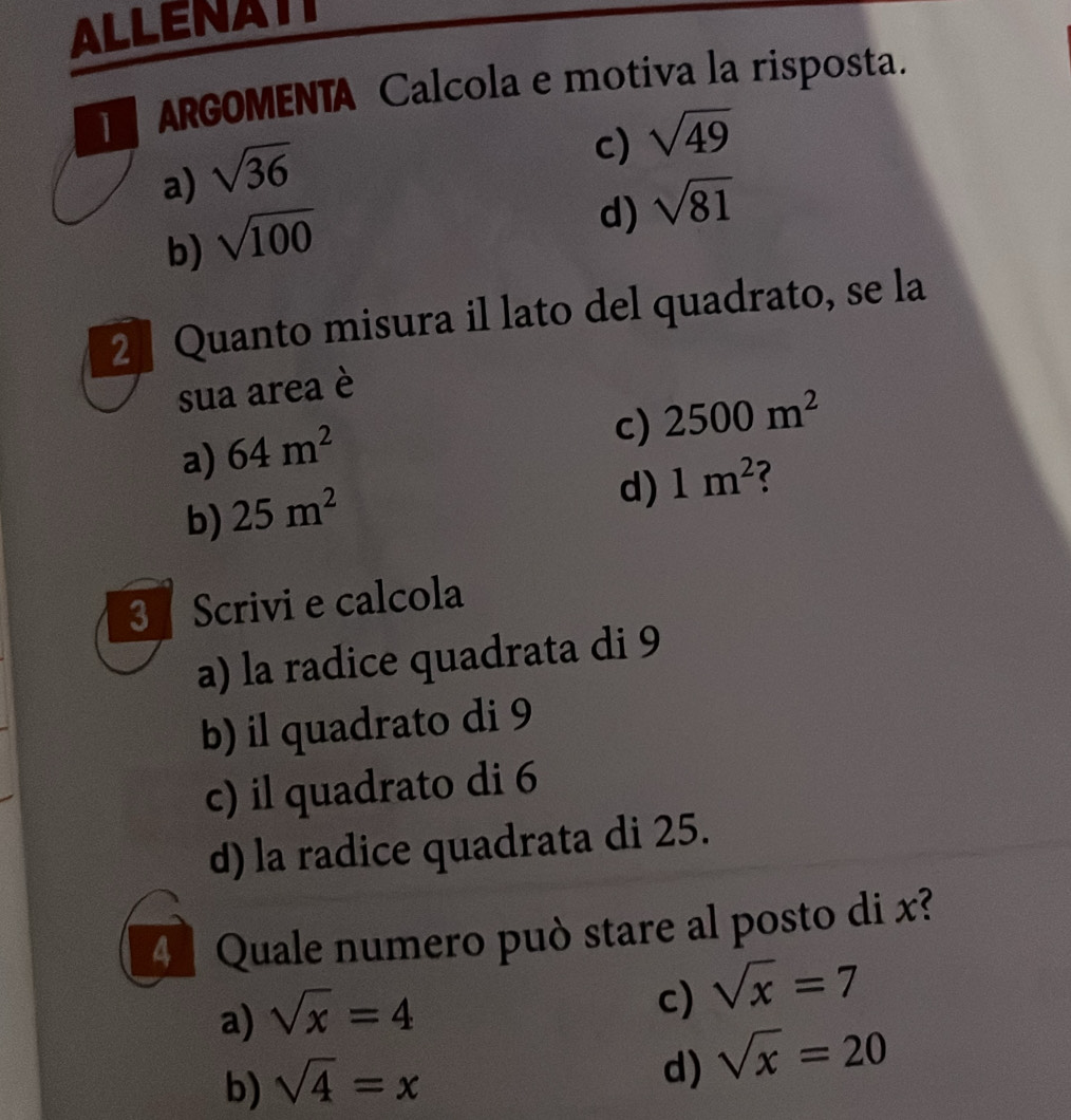 ALLENATT
ARGOMENTA Calcola e motiva la risposta.
a) sqrt(36)
c) sqrt(49)
b) sqrt(100)
d) sqrt(81)
2 Quanto misura il lato del quadrato, se la
sua area è
a) 64m^2
c) 2500m^2
b) 25m^2
d) 1m^2
3 Scrivi e calcola
a) la radice quadrata di 9
b) il quadrato di 9
c) il quadrato di 6
d) la radice quadrata di 25.
4 Quale numero può stare al posto di x?
a) sqrt(x)=4
c) sqrt(x)=7
b) sqrt(4)=x
d) sqrt(x)=20