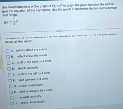 Use transformations of the graph of f(x)=e^x to graph the given function. Be sure to
give the equation of the asymptote. Use the graph to determine the function's domain
and range.
g(x)= 1/4 e^x
… 
eo i yu r(A)=s - _e ye you 
Select all that apply
A. reflect about the x-axis
B. reflect about the y-axis
C. shift to the right by 4 units
D. shrink vertically
E. shift to the left by 4 units
F. shift upward by 4 units
G. shrink horizontally
H. shift downward by 4 units
L. stretch vertically
J. stretch horizontally