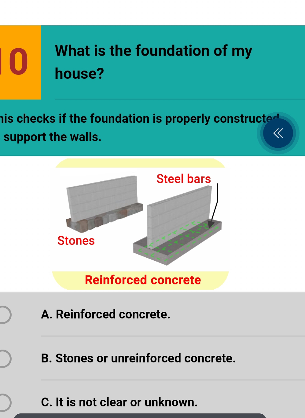 What is the foundation of my
house?
his checks if the foundation is properly constructed .
support the walls.
《
A. Reinforced concrete.
_
B. Stones or unreinforced concrete.
_
C. It is not clear or unknown.