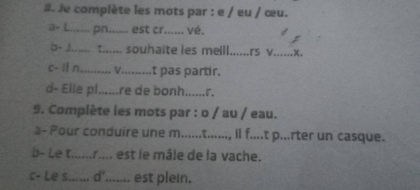 Je complète les mots par : e / eu / œu. 
a- L_ pn_ .. est cr...... vé. 
b- J._ t... souhaîte les meill_ rs v_ x。 
c- i n_ V......... t pas partir. 
d- Elle pl......re de bonh......r. 
9. Complète les mots par : o / au / eau. 
a- Pour conduire une m......t......, il f....t p...rter un casque. 
b- Le t.....r.... est le mâle de la vache. 
c- Le s._ a d°...... est plein.