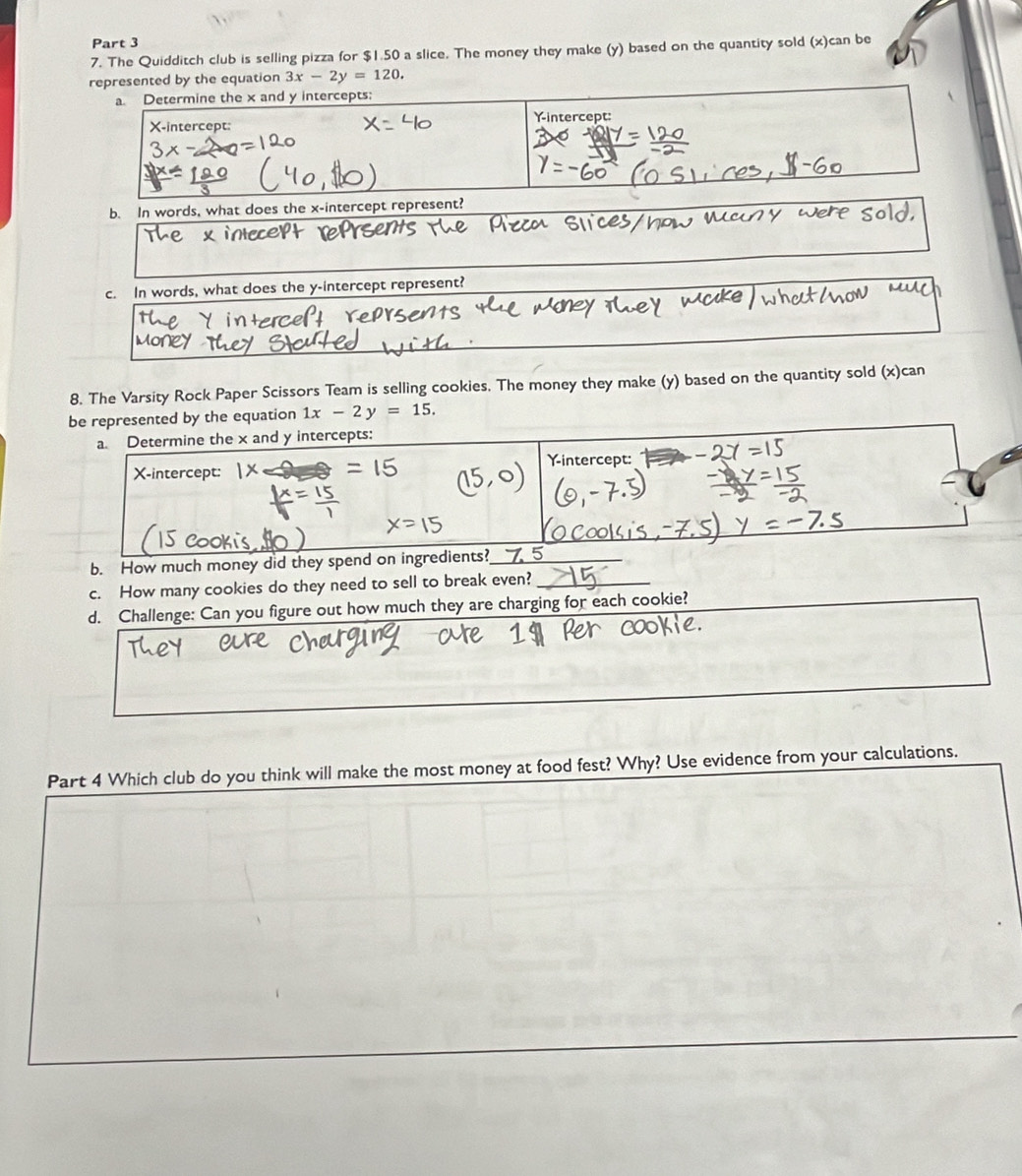 The Quidditch club is selling pizza for $1.50 a slice. The money they make (y) based on the quantity sold (x)can be
represented by the equation 3x-2y=120. 
a. Determine the x and y intercepts:
Yintercept:
X-intercept:
b. In words, what does the x-intercept represent?
c. In words, what does the y-intercept represent?
8. The Varsity Rock Paper Scissors Team is selling cookies. The money they make (y) based on the quantity sold (x)can
be represented by the equation 1x-2y=15. 
a. Determine the x and y intercepts:
X-intercept:
b. How much money did they spend on ingredients?_
c. How many cookies do they need to sell to break even?_
d. Challenge: Can you figure out how much they are charging for each cookie?
Part 4 Which club do you think will make the most money at food fest? Why? Use evidence from your calculations.