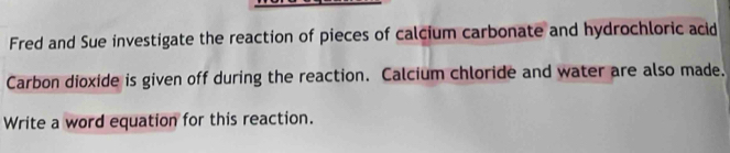 Fred and Sue investigate the reaction of pieces of calcium carbonate and hydrochloric acid 
Carbon dioxide is given off during the reaction. Calcium chloride and water are also made. 
Write a word equation for this reaction.