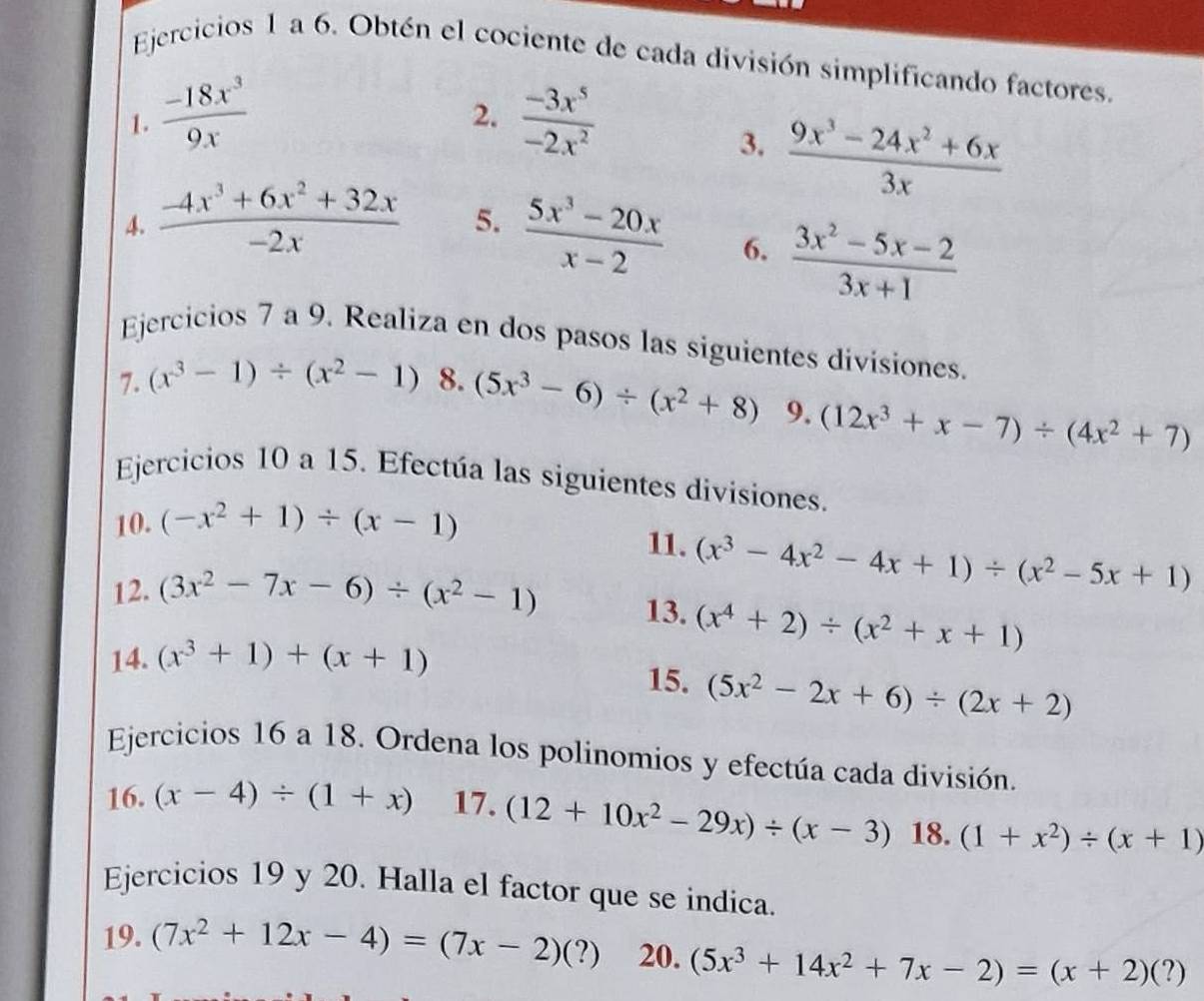 Ejercicios 1 a 6. Obtén el cociente de cada división simplificando factores.
1.  (-18x^3)/9x   (-3x^5)/-2x^2 
2.
3.  (9x^3-24x^2+6x)/3x 
4.  (-4x^3+6x^2+32x)/-2x  5.  (5x^3-20x)/x-2  6.  (3x^2-5x-2)/3x+1 
Ejercicios 7 a 9. Realiza en dos pasos las siguientes divisiones.
7. (x^3-1)/ (x^2-1) 8. (5x^3-6)/ (x^2+8) 9. (12x^3+x-7)/ (4x^2+7)
Ejercicios 10 a 15. Efectúa las siguientes divisiones.
10. (-x^2+1)/ (x-1)
11. (x^3-4x^2-4x+1)/ (x^2-5x+1)
12. (3x^2-7x-6)/ (x^2-1) 13. (x^4+2)/ (x^2+x+1)
14. (x^3+1)+(x+1) 15. (5x^2-2x+6)/ (2x+2)
Ejercicios 16 a 18. Ordena los polinomios y efectúa cada división.
16. (x-4)/ (1+x) 17. (12+10x^2-29x)/ (x-3) 18. (1+x^2)/ (x+1)
Ejercicios 19 y 20. Halla el factor que se indica.
19. (7x^2+12x-4)=(7x-2)(?) 20. (5x^3+14x^2+7x-2)=(x+2)(?)