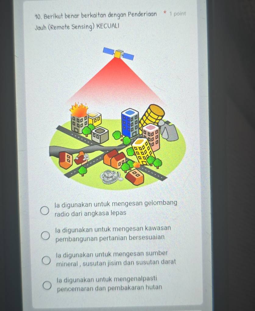 Berikut benar berkaitan dengan Penderiaan * 1 point
Jauh (Remote Sensing) KECUALI
Ia digunakan untuk mengesan gelombang
radio dari angkasa lepas
la digunakan untuk mengesan kawasan
pembangunan pertanian bersesuaian
la digunakan untuk mengesan sumber
mineral , susutan jisim dan susutan darat
la digunakan untuk mengenalpasti
pencemaran dan pembakaran hutan