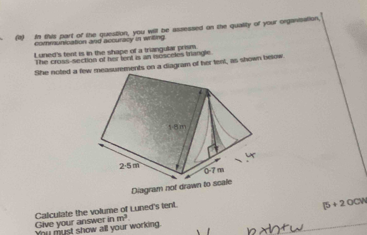 In this part of the question, you will be assessed on the quality of your organisation, 
communication and accuracy in writing. 
Luned's tent is in the shape of a triangular prism. 
The cross-section of her tent is an isosceles triangle. 
She noted a few measurements on a diagram of her tent, as shown below. 
Diagram not drawn to scale 
Calculate the volume of Luned's tent.
[5+2OCW
Give your answer in m^3. 
You must show all your working.