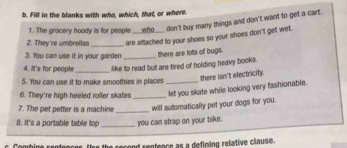 Fill in the blanks with who, which, that, or where. 
1. The grocery hoody is for people __who___ don't buy many things and don't want to get a cart. 
2. They're umbrellas_ are attached to your shoes so your shoes don't get wet. 
3. You can use it in your garden _there are lots of bugs. 
4. It's for people _like to read but are tired of holding heavy books. 
5. You can use it to make smoothies in places_ 
there isn't electricity. 
6. They're high heeled roller skates _let you skate while looking very fashionable. 
7. The pet petter is a machine _will automatically pet your dogs for you. 
8. It's a portable table top_ you can strap on your bike. 
a the recond sentence as a defining relative clause.