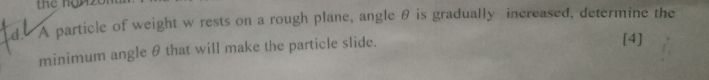 A particle of weight w rests on a rough plane, angle θ is gradually increased, determine the 
minimum angle θ that will make the particle slide. 
[4]