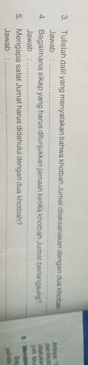 Tulislah dalil yang menyatakan bahwa khotbah Jumat dilaksanakan dengan dua khotbahl 
Jawab :_ 
Artinya: "! 
dan khotb 
4. Bagaimana sikap yang harus ditunjukkan jamaah ketika khotbah Jumat berlangsung? 
dilakukar 
Jawab :_ 
(HR. Mu 
8. Mendat 
5. Mengapa salat Jumat harus didahului dengan dua khotbah? Bag 
Jawab : _pahala